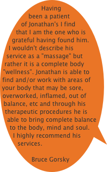 Having been a patient of Jonathan's I find that I am the one who is grateful having found him. I wouldn't describe his service as a "massage" but rather it is a complete body "wellness". Jonathan is able to find and/or work with areas of your body that may be sore, overworked, inflamed, out of balance, etc and through his therapeutic procedures he is able to bring complete balance to the body, mind and soul. 
I highly recommend his services.

Bruce Gorsky